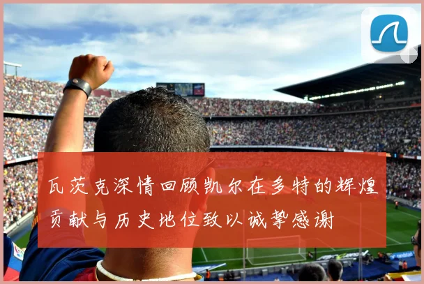 瓦茨克深情回顾凯尔在多特的辉煌贡献与历史地位致以诚挚感谢