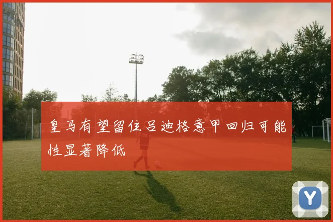 皇马有望留住吕迪格意甲回归可能性显著降低