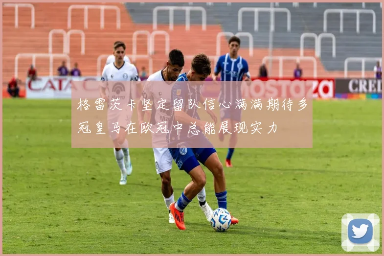格雷茨卡坚定留队信心满满期待多冠皇马在欧冠中总能展现实力
