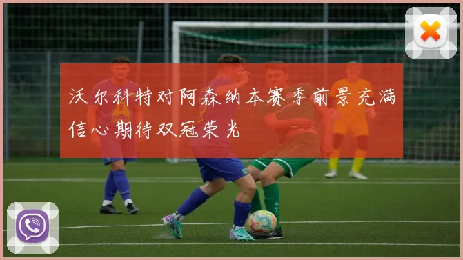 沃尔科特对阿森纳本赛季前景充满信心期待双冠荣光