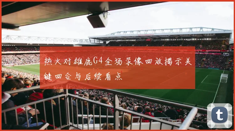 热火对雄鹿G4全场录像回放揭示关键回合与后续看点