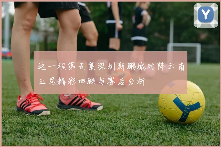 这一程第五集深圳新鹏城对阵云南玉昆精彩回顾与赛后分析