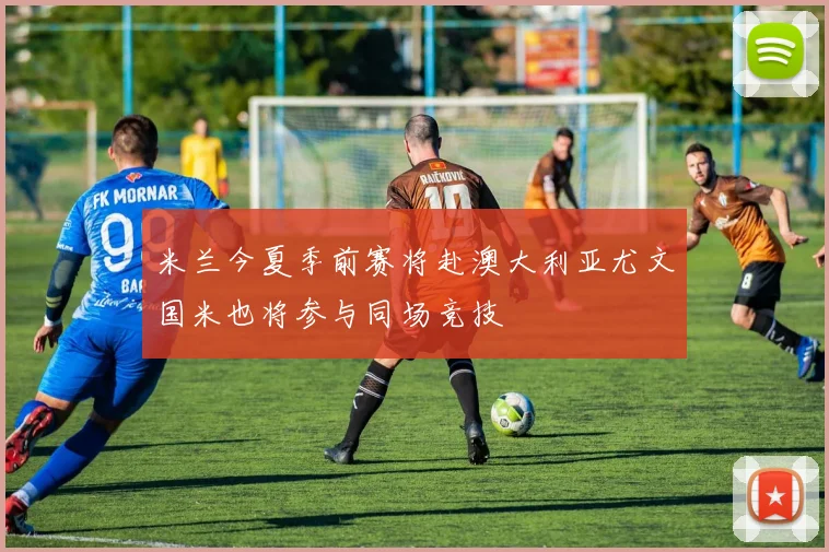米兰今夏季前赛将赴澳大利亚尤文国米也将参与同场竞技