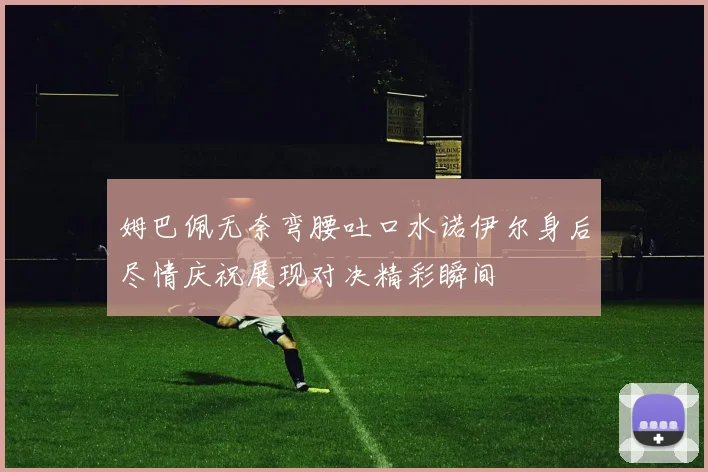 姆巴佩无奈弯腰吐口水诺伊尔身后尽情庆祝展现对决精彩瞬间