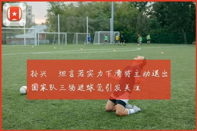 孙兴慜坦言若实力下滑将主动退出国家队三场进球荒引发关注