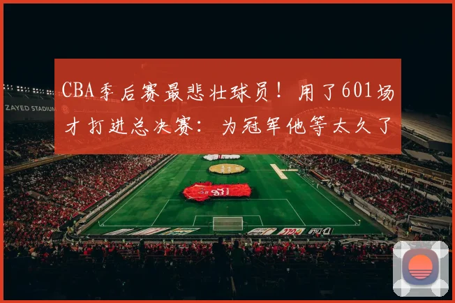 CBA季后赛最悲壮球员！用了601场才打进总决赛：为冠军他等太久了