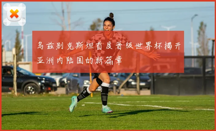 乌兹别克斯坦首度晋级世界杯揭开亚洲内陆国的新篇章