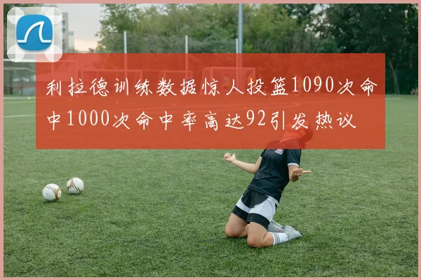 利拉德训练数据惊人投篮1090次命中1000次命中率高达92引发热议