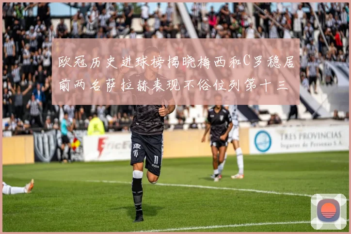 欧冠历史进球榜揭晓梅西和C罗稳居前两名萨拉赫表现不俗位列第十三