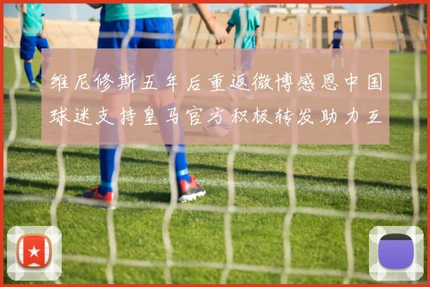 维尼修斯五年后重返微博感恩中国球迷支持皇马官方积极转发助力互动