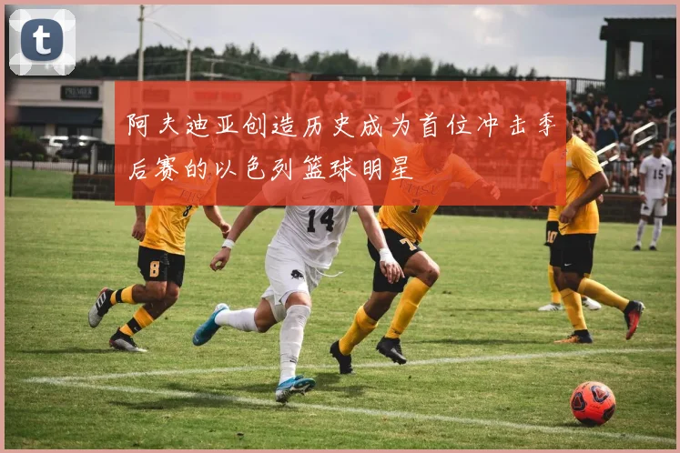 阿夫迪亚创造历史成为首位冲击季后赛的以色列篮球明星